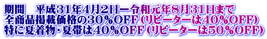 期間 平成31年4月2日ー令和元年8月31日まで 全商品掲載価格の30%OFF(リピーターは40%OFF) 特に夏着物・夏帯は40%OFF(リピーターは50%OFF)